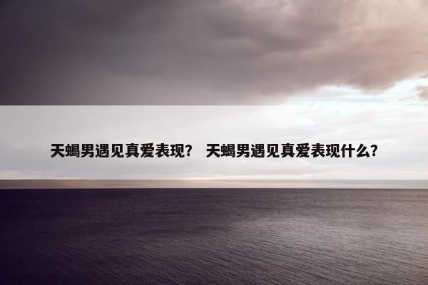 天蝎男遇见真爱表现？ 天蝎男遇见真爱表现什么？