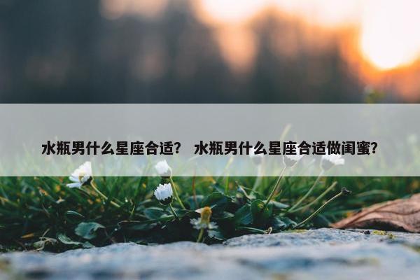 水瓶男什么星座合适？ 水瓶男什么星座合适做闺蜜？