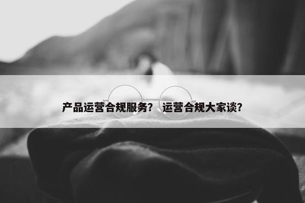 产品运营合规服务？ 运营合规大家谈？