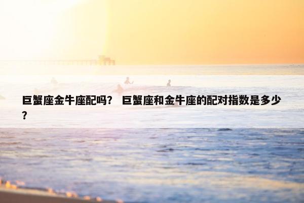 巨蟹座金牛座配吗？ 巨蟹座和金牛座的配对指数是多少？