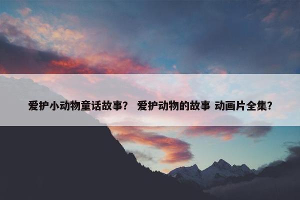 爱护小动物童话故事？ 爱护动物的故事 动画片全集？
