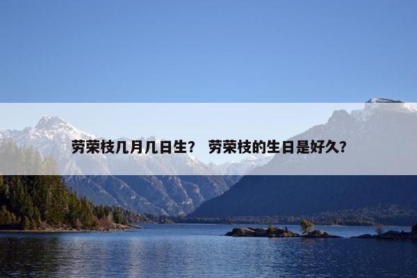 劳荣枝几月几日生？ 劳荣枝的生日是好久？