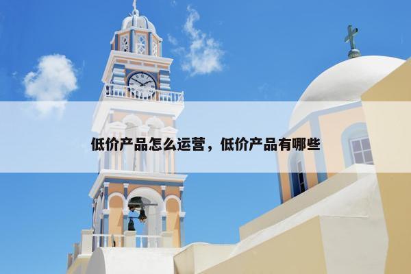 低价产品怎么运营，低价产品有哪些