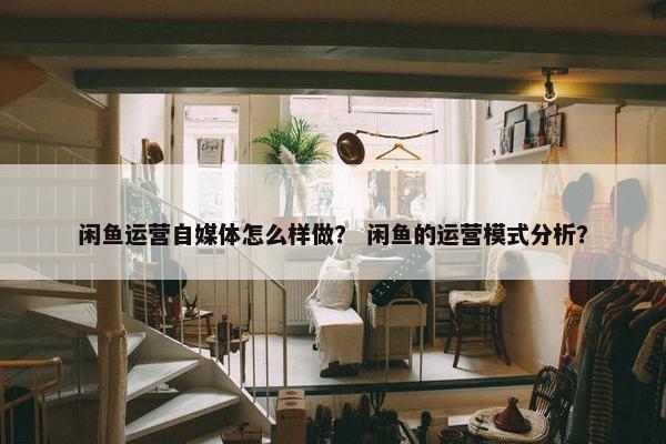 闲鱼运营自媒体怎么样做？ 闲鱼的运营模式分析？