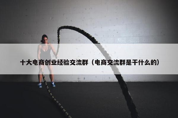 十大电商创业经验交流群（电商交流群是干什么的）