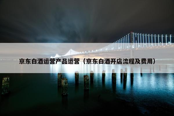京东白酒运营产品运营（京东白酒开店流程及费用）