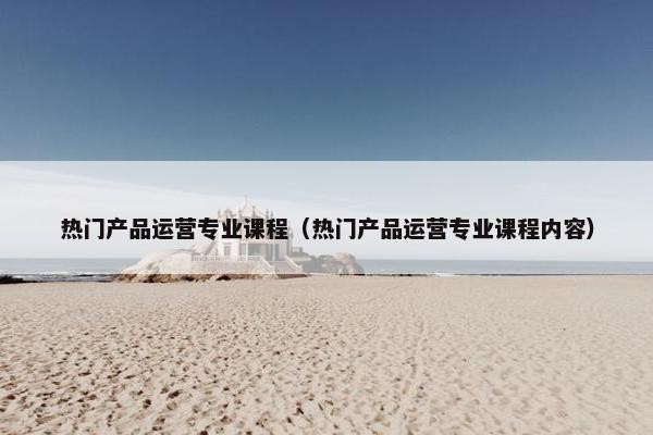 热门产品运营专业课程（热门产品运营专业课程内容）