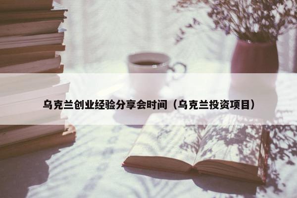 乌克兰创业经验分享会时间（乌克兰投资项目）