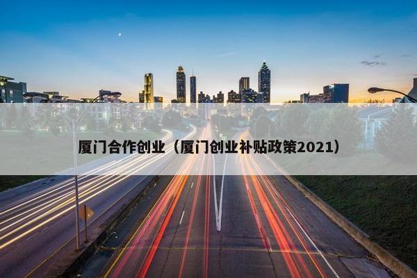 厦门合作创业（厦门创业补贴政策2021）