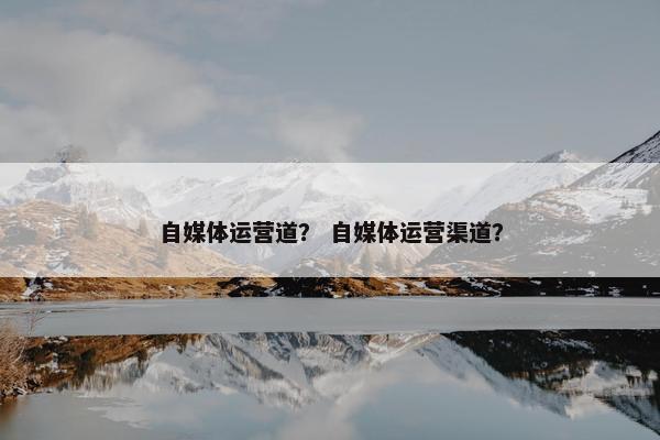 自媒体运营道？ 自媒体运营渠道？