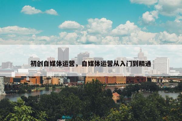 初创自媒体运营，自媒体运营从入门到精通