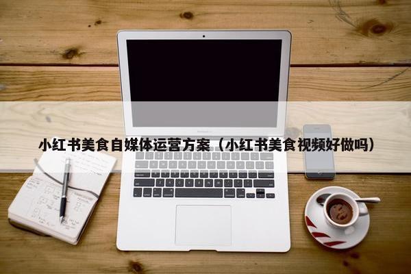 小红书美食自媒体运营方案（小红书美食视频好做吗）
