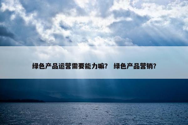 绿色产品运营需要能力嘛？ 绿色产品营销？