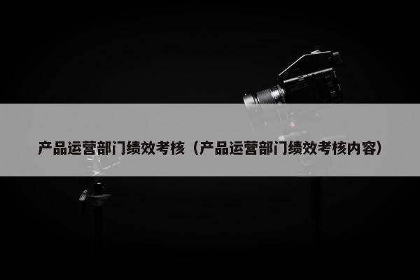 产品运营部门绩效考核（产品运营部门绩效考核内容）