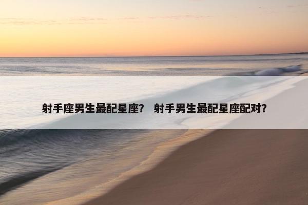 射手座男生最配星座？ 射手男生最配星座配对？