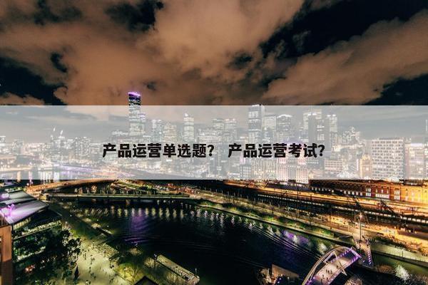 产品运营单选题？ 产品运营考试？