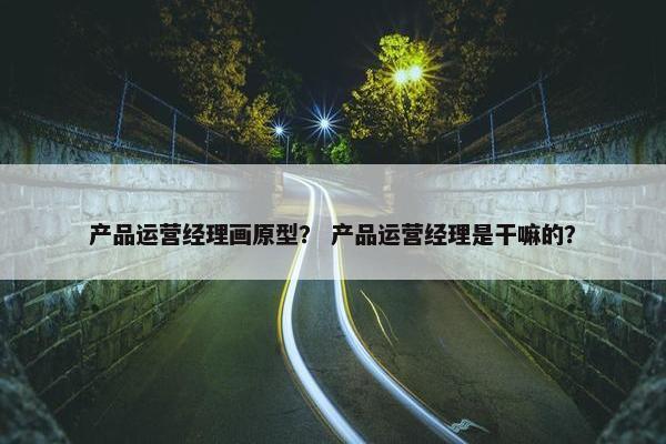产品运营经理画原型？ 产品运营经理是干嘛的？