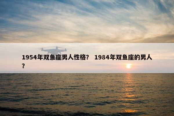 1954年双鱼座男人性格？ 1984年双鱼座的男人？