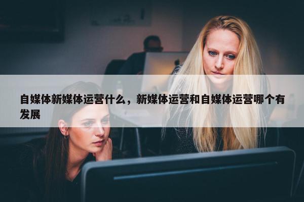 自媒体新媒体运营什么，新媒体运营和自媒体运营哪个有发展