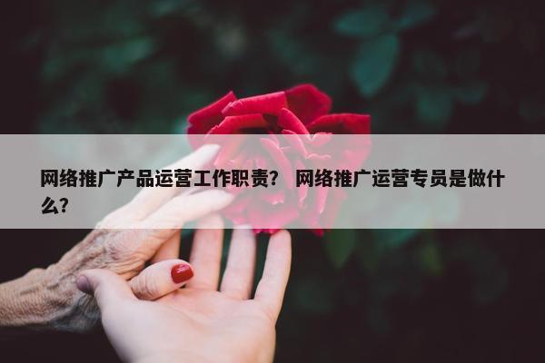 网络推广产品运营工作职责？ 网络推广运营专员是做什么？