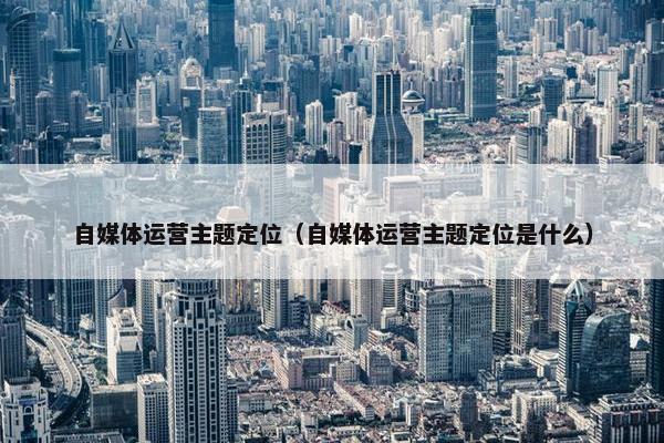 自媒体运营主题定位（自媒体运营主题定位是什么）