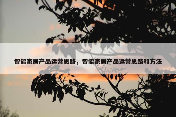 智能家居产品运营思路，智能家居产品运营思路和方法