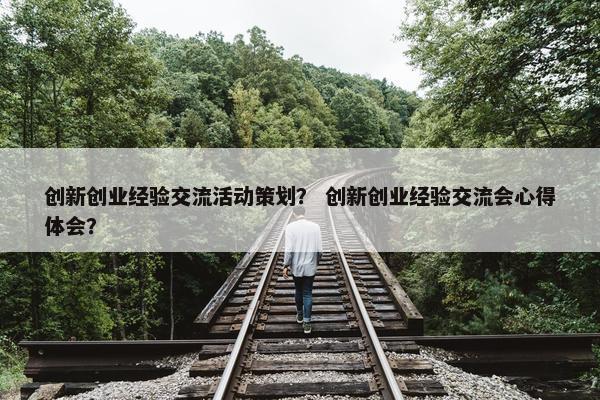 创新创业经验交流活动策划？ 创新创业经验交流会心得体会？