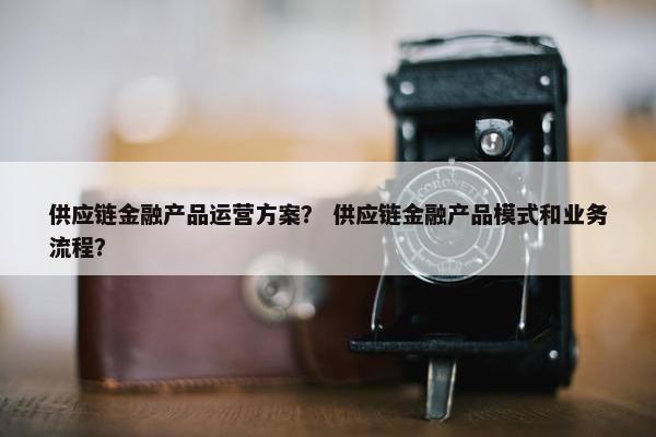 供应链金融产品运营方案？ 供应链金融产品模式和业务流程？