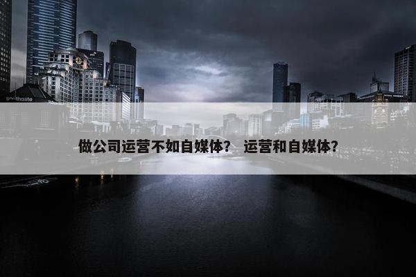 做公司运营不如自媒体？ 运营和自媒体？