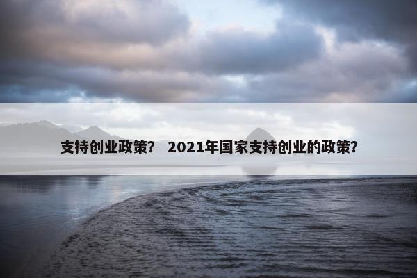 支持创业政策？ 2021年国家支持创业的政策？