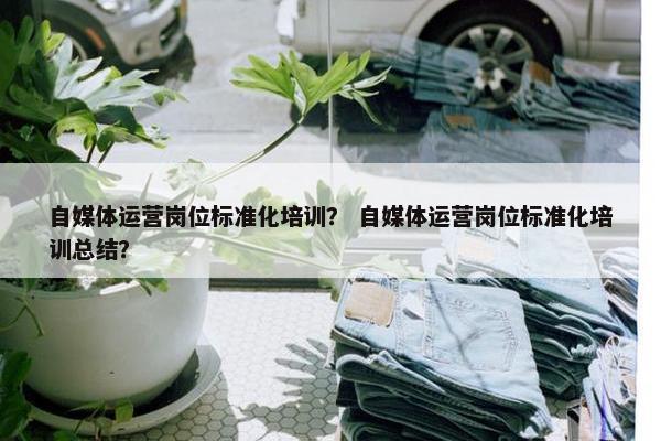 自媒体运营岗位标准化培训？ 自媒体运营岗位标准化培训总结？
