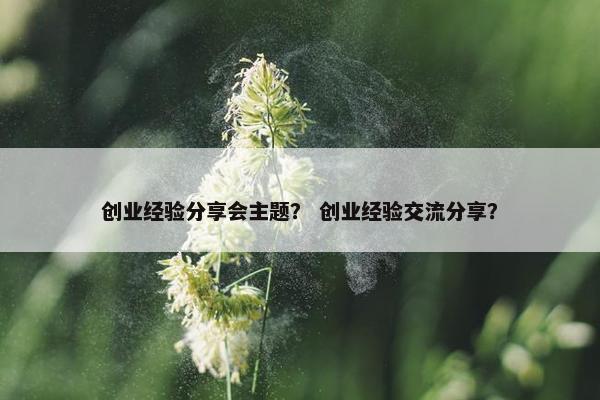 创业经验分享会主题？ 创业经验交流分享？