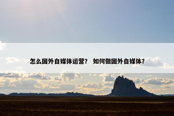 怎么国外自媒体运营？ 如何做国外自媒体？