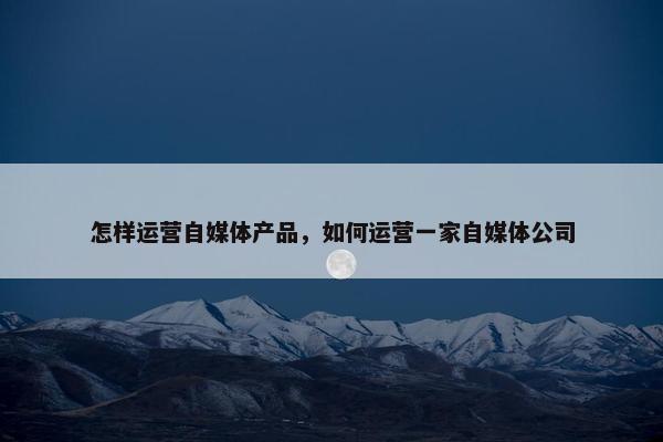怎样运营自媒体产品，如何运营一家自媒体公司