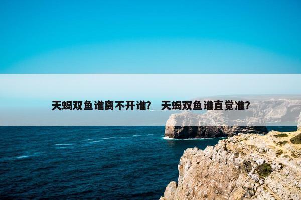 天蝎双鱼谁离不开谁？ 天蝎双鱼谁直觉准？