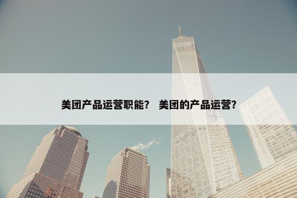 美团产品运营职能？ 美团的产品运营？