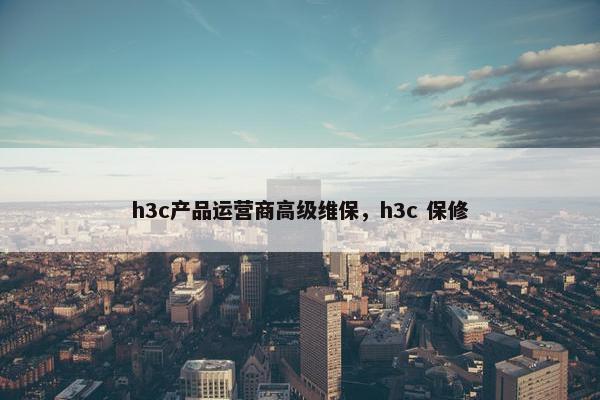 h3c产品运营商高级维保，h3c 保修