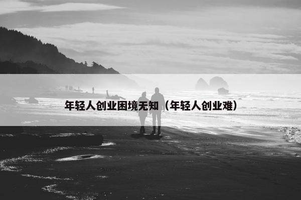 年轻人创业困境无知（年轻人创业难）