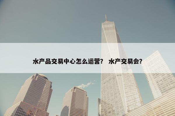 水产品交易中心怎么运营？ 水产交易会？
