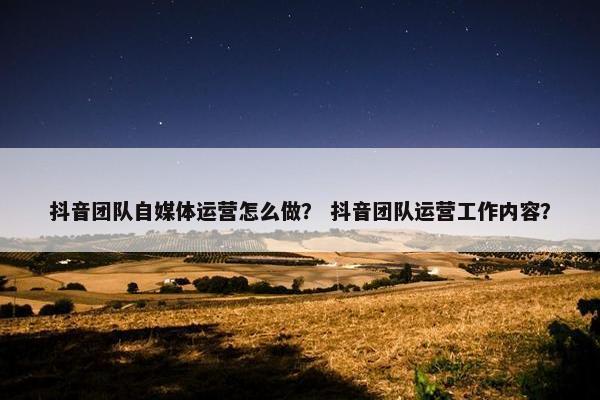 抖音团队自媒体运营怎么做？ 抖音团队运营工作内容？