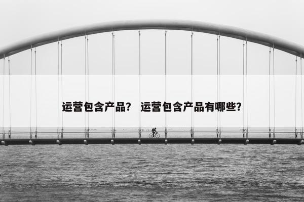 运营包含产品？ 运营包含产品有哪些？