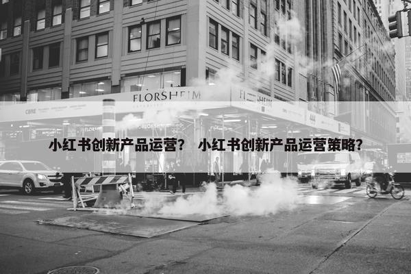 小红书创新产品运营？ 小红书创新产品运营策略？