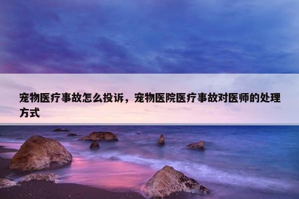宠物医疗事故怎么投诉，宠物医院医疗事故对医师的处理方式