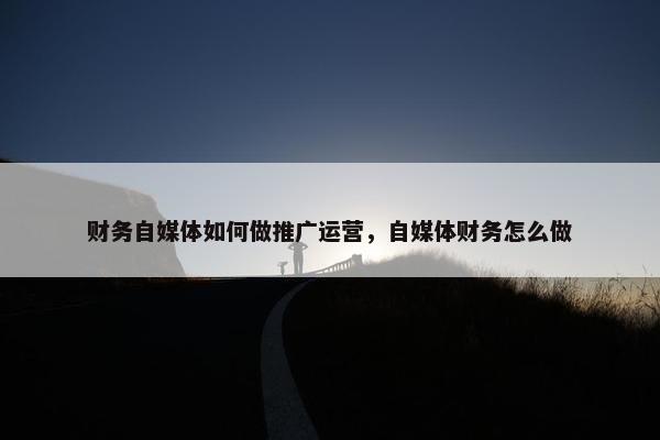 财务自媒体如何做推广运营，自媒体财务怎么做
