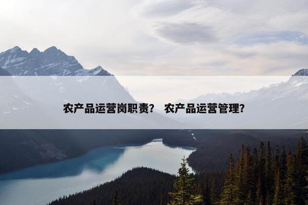 农产品运营岗职责？ 农产品运营管理？