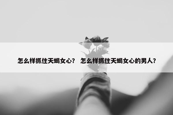 怎么样抓住天蝎女心？ 怎么样抓住天蝎女心的男人？