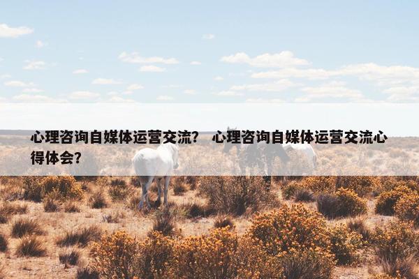 心理咨询自媒体运营交流？ 心理咨询自媒体运营交流心得体会？