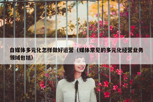 自媒体多元化怎样做好运营（媒体常见的多元化经营业务领域包括）
