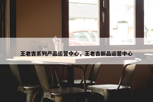 王老吉系列产品运营中心，王老吉新品运营中心