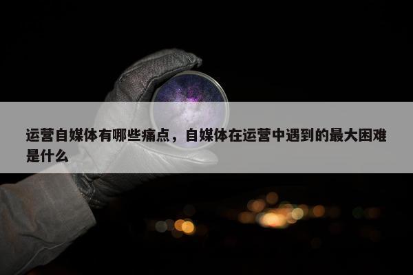 运营自媒体有哪些痛点，自媒体在运营中遇到的最大困难是什么